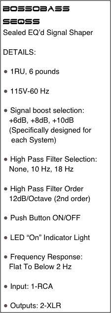 Bossobass
SEQSS 
Sealed EQ’d Signal Shaper

DETAILS: 

 1RU, 6 pounds

 115V-60 Hz

 Signal boost selection: 
   +6dB, +8dB, +10dB
   (Specifically designed for
    each System)

 High Pass Filter Selection:
   None, 10 Hz, 18 Hz 

 High Pass Filter Order
   12dB/Octave (2nd order)

 Push Button ON/OFF

 LED “On” Indicator Light

 Frequency Response:
   Flat To Below 2 Hz

 Input: 1-RCA

 Outputs: 2-XLR                                 