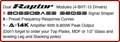 Dual Raptor  Modules (4-BHT-15 Drivers)      
1- bossobass seqss Signal Shaper
9 - Preset Frequency Response Curves   
1 - a-14k Amplifier With 8,800W Peak Output
(Don’t forget to order your Top Plates, MDF or 1/2” Glass and leveling Leg and Stacking poles)