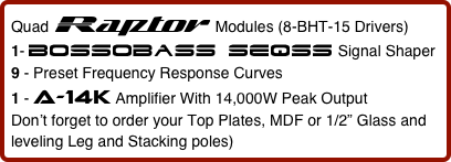 Quad Raptor  Modules (8-BHT-15 Drivers)      
1- bossobass seqss Signal Shaper
9 - Preset Frequency Response Curves   
1 - a-14k Amplifier With 14,000W Peak Output
Don’t forget to order your Top Plates, MDF or 1/2” Glass and leveling Leg and Stacking poles)